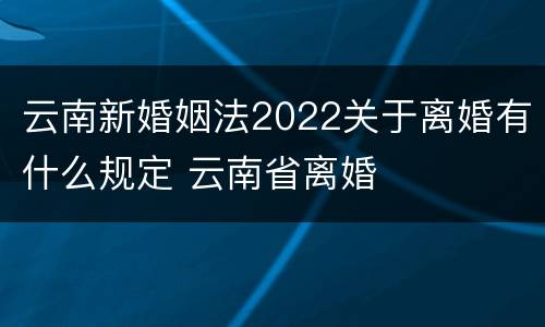 云南新婚姻法2022关于离婚有什么规定 云南省离婚