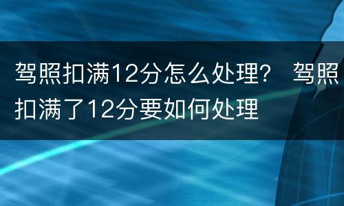 驾照扣满12分怎么处理？ 驾照扣满了12分要如何处理