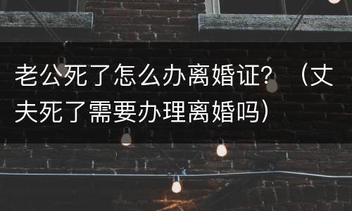 老公死了怎么办离婚证？（丈夫死了需要办理离婚吗）