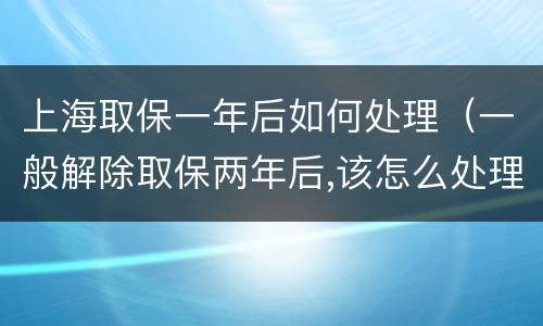 上海取保一年后如何处理（一般解除取保两年后,该怎么处理）