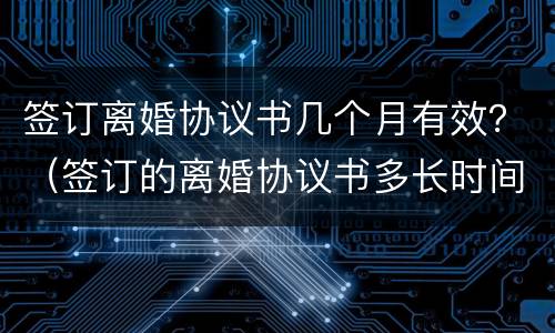 签订离婚协议书几个月有效？（签订的离婚协议书多长时间有效）