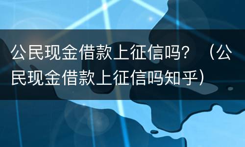 公民现金借款上征信吗？（公民现金借款上征信吗知乎）