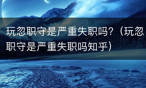 玩忽职守是严重失职吗?（玩忽职守是严重失职吗知乎）