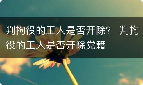 判拘役的工人是否开除？ 判拘役的工人是否开除党籍