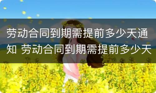 劳动合同到期需提前多少天通知 劳动合同到期需提前多少天通知离职