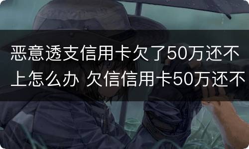 恶意透支信用卡欠了50万还不上怎么办 欠信信用卡50万还不上怎么办