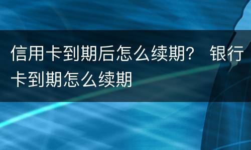 信用卡到期后怎么续期？ 银行卡到期怎么续期