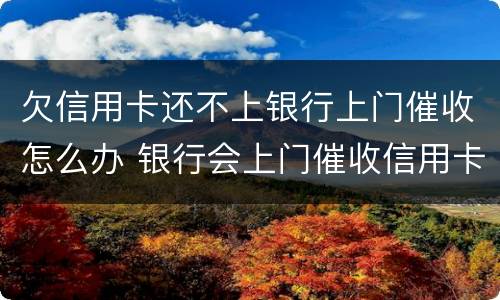 欠信用卡还不上银行上门催收怎么办 银行会上门催收信用卡欠款吗