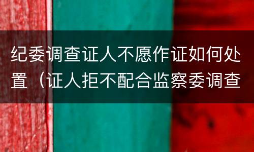 纪委调查证人不愿作证如何处置（证人拒不配合监察委调查取证）