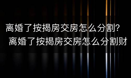 离婚了按揭房交房怎么分割？ 离婚了按揭房交房怎么分割财产