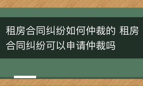 租房合同纠纷如何仲裁的 租房合同纠纷可以申请仲裁吗