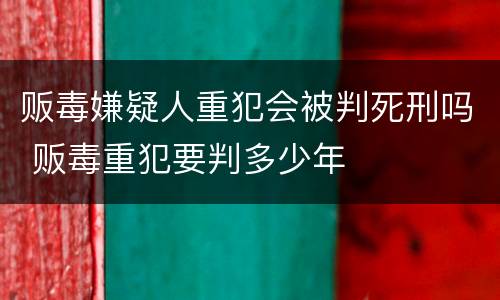 贩毒嫌疑人重犯会被判死刑吗 贩毒重犯要判多少年