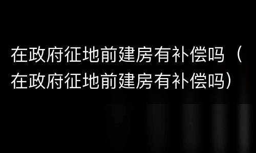 在政府征地前建房有补偿吗（在政府征地前建房有补偿吗）