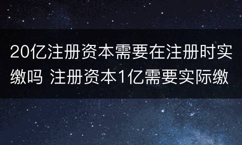 20亿注册资本需要在注册时实缴吗 注册资本1亿需要实际缴纳吗