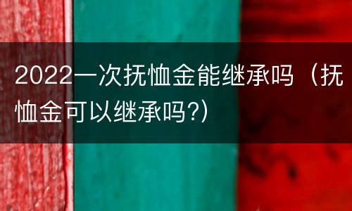 2022一次抚恤金能继承吗（抚恤金可以继承吗?）
