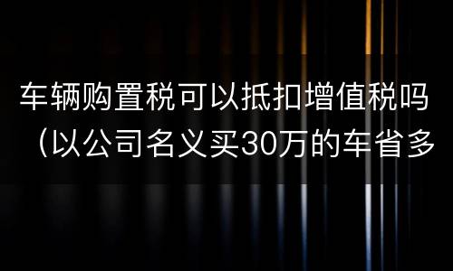车辆购置税可以抵扣增值税吗（以公司名义买30万的车省多少）