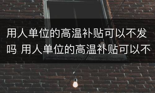 用人单位的高温补贴可以不发吗 用人单位的高温补贴可以不发吗怎么办