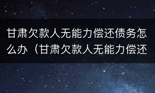 甘肃欠款人无能力偿还债务怎么办（甘肃欠款人无能力偿还债务怎么办呢）
