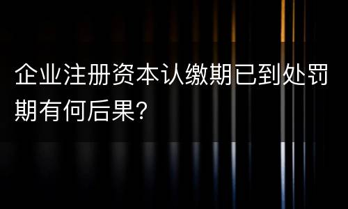 企业注册资本认缴期已到处罚期有何后果？