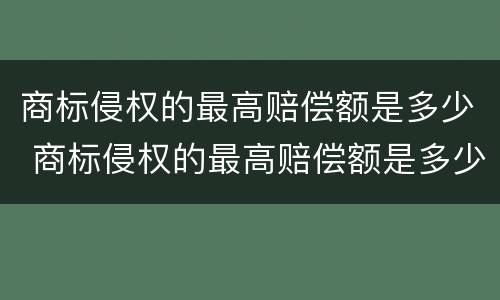 商标侵权的最高赔偿额是多少 商标侵权的最高赔偿额是多少元