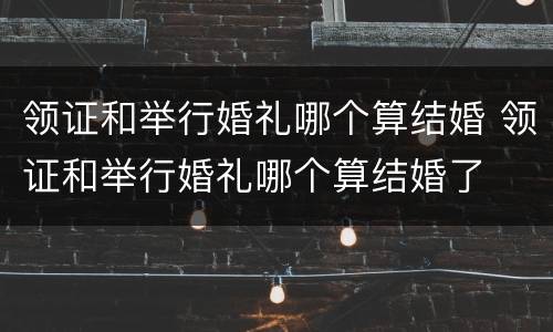 领证和举行婚礼哪个算结婚 领证和举行婚礼哪个算结婚了