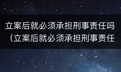 立案后就必须承担刑事责任吗（立案后就必须承担刑事责任吗为什么）