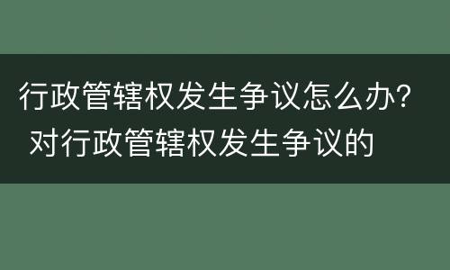 行政管辖权发生争议怎么办？ 对行政管辖权发生争议的