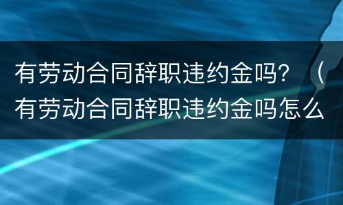 有劳动合同辞职违约金吗？（有劳动合同辞职违约金吗怎么算）