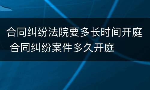 合同纠纷法院要多长时间开庭 合同纠纷案件多久开庭