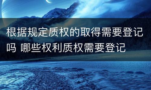 根据规定质权的取得需要登记吗 哪些权利质权需要登记