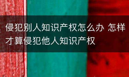 侵犯别人知识产权怎么办 怎样才算侵犯他人知识产权