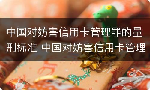 中国对妨害信用卡管理罪的量刑标准 中国对妨害信用卡管理罪的量刑标准是