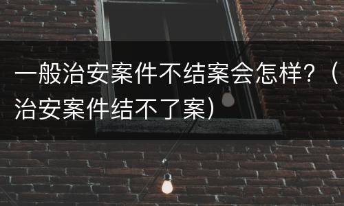 一般治安案件不结案会怎样?（治安案件结不了案）