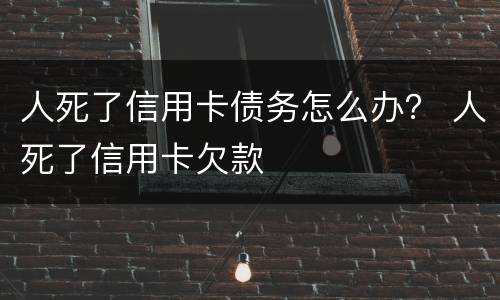 人死了信用卡债务怎么办？ 人死了信用卡欠款
