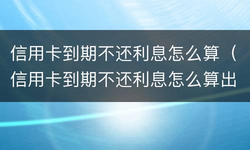 信用卡到期不还利息怎么算（信用卡到期不还利息怎么算出来的）