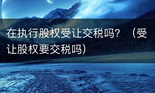 在执行股权受让交税吗？（受让股权要交税吗）