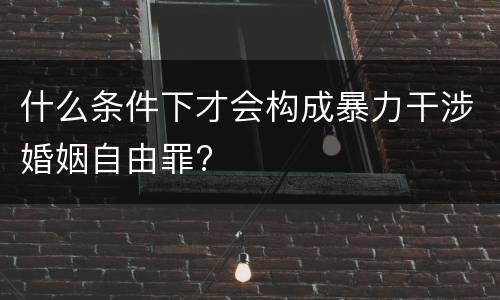 什么条件下才会构成暴力干涉婚姻自由罪?