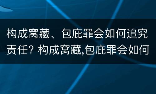 构成窝藏、包庇罪会如何追究责任? 构成窝藏,包庇罪会如何追究责任呢