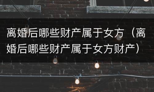 离婚后哪些财产属于女方（离婚后哪些财产属于女方财产）
