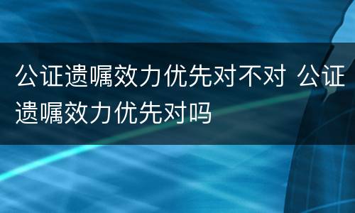 公证遗嘱效力优先对不对 公证遗嘱效力优先对吗