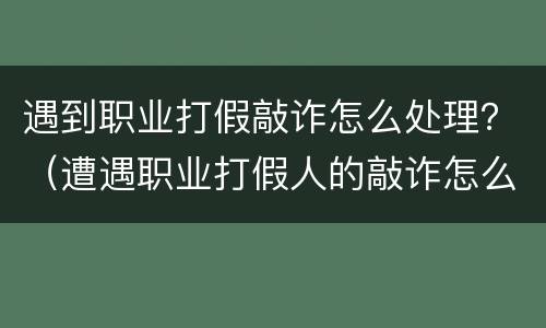 遇到职业打假敲诈怎么处理？（遭遇职业打假人的敲诈怎么办）