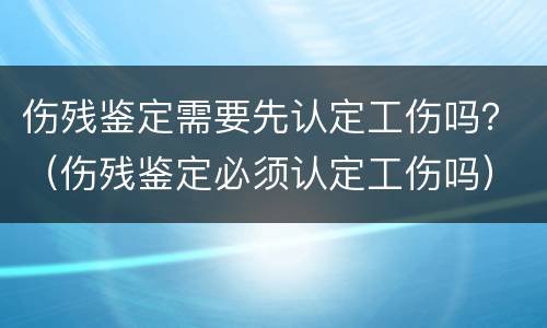 伤残鉴定需要先认定工伤吗？（伤残鉴定必须认定工伤吗）