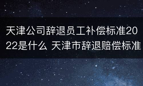 天津公司辞退员工补偿标准2022是什么 天津市辞退赔偿标准