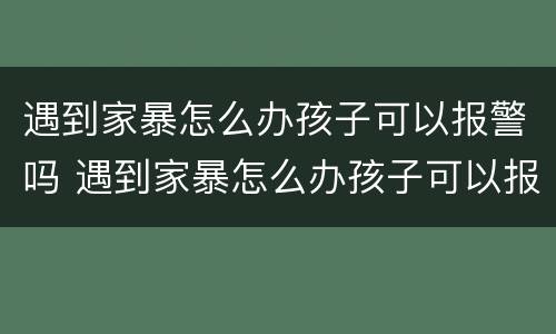 遇到家暴怎么办孩子可以报警吗 遇到家暴怎么办孩子可以报警吗知乎