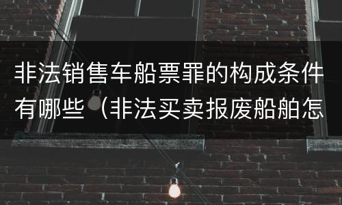 非法销售车船票罪的构成条件有哪些（非法买卖报废船舶怎么处理）