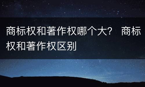 商标权和著作权哪个大？ 商标权和著作权区别
