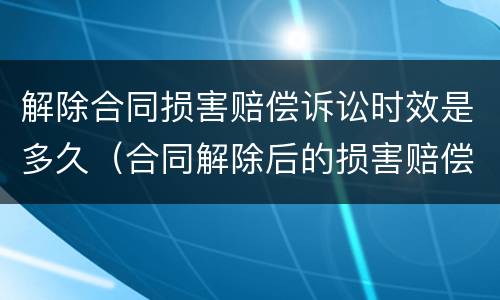 解除合同损害赔偿诉讼时效是多久（合同解除后的损害赔偿）