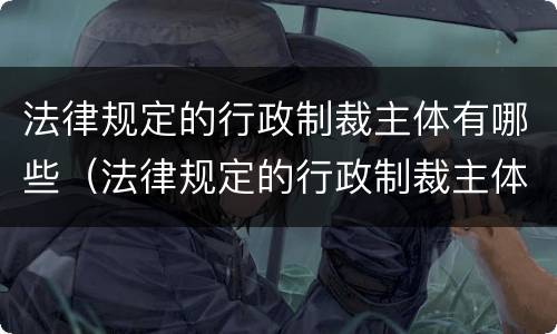 法律规定的行政制裁主体有哪些（法律规定的行政制裁主体有哪些内容）