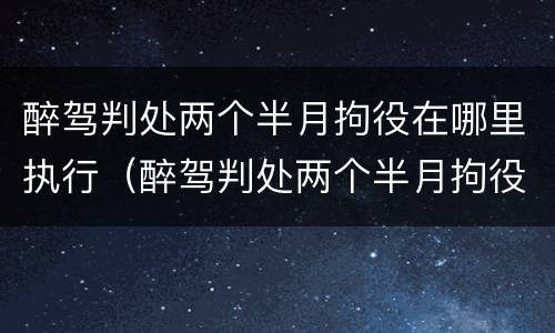 醉驾判处两个半月拘役在哪里执行（醉驾判处两个半月拘役在哪里执行呢）