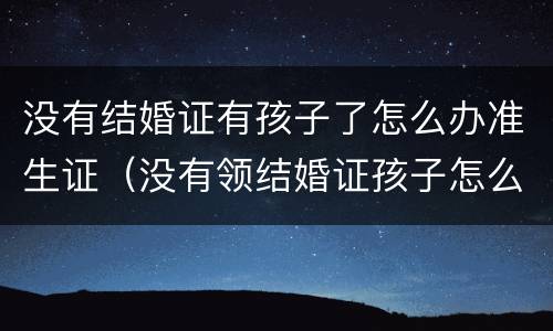没有结婚证有孩子了怎么办准生证（没有领结婚证孩子怎么办准生证）
